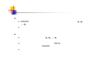 丸め誤差と再直交化
丸め誤差の影響
Lanczos 法では，ステップが進むにつれ，丸め誤差のために q1, q2,
…, qk が直交しなくなるという現象が生じる
その結果，偽固有値などの問題が生じることがある
再直交化
この問題を解決するには，q1, q2, …, qk を直交化し直せばよい。これ
を再直交化と呼ぶ
ただし，全ベクトルの再直交化には O(k2n) の演算量が必要であり，
演算量が小さいという Lanczos 法の利点が損なわれてしまう
そこで，ベクトル間の直交性を評価し，必要な部分にのみ直交化を
行う選択的直交化も使われる
 
