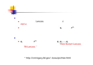 リスタート
ステップ数と演算量
再直交化を行う Lanczos 法では，ステップ数 k に対して演算量が
O(k2n) で増加
そのため，適当なところで反復を打ち切り，qk を新たな x(0) として計
算を再開するリスタートが用いられる
リスタートに関する工夫
qk をそのまま x(0) として使うのではなく，q1, q2, …, qk の線形結合を
作ってより良いリスタートベクトルを求める Thick Restart Lanczos
法（TR-Lanczos）*も提案されている
* http://crd-legacy.lbl.gov/~kewu/ps/trlan.html
 