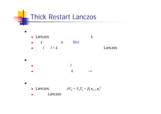Thick Restart Lanczos 法
基本的なアイディア
Lanczos 法のステップ数に上限値 k を設ける
第 k ステップで k 本の Ritz ベクトルを計算
うち l 本（l < k）を選んで初期ベクトルとし， Lanczos 法をリスタート
メリット
リスタートを行っても，l 本分のベクトルの情報が保存される
空間の次元の上限が k に固定　→　演算量・記憶領域の削減
課題と解決法
Lanczos 分解の形 AVk = VkTk + k vk+1 ek
T が崩れてしまう
しかし，Lanczos 法を若干修正したアルゴリズムにより，リスタート後
も反復を続けることが可能
 