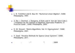 参考文献
L. N. Trefethen and D. Bau III: “Numerical Linear Algebra”, SIAM,
Philadelphia, 1997.
Z. Bai, J. Demmel, J. Dongarra, A.Ruhe and H. Van der Vorst (eds.):
“Templates for the Solution of Algebraic Eigenvalue Problems: A
Practical Guide”, SIAM, Philadelphia, 2000.
G. W. Stewart: “Matrix Algorithms, Vol. II: Eigensystems”, SIAM,
Philadelphia, 2001.
Y. Saad: “Iterative Methods for Sparse Linear Systems”, SIAM,
Philadelphia, 2011.
杉原正顯, 室田一雄: “線形計算の数理”, 岩波書店, 2009.
 