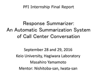 Response Summarizer:
An Automatic Summarization System
of Call Center Conversation
September 28 and 29, 2016
Keio University, Hagiwara Laboratory
Masahiro Yamamoto
Mentor: Nishitoba-san, Iwata-san
PFI Internship Final Report
 