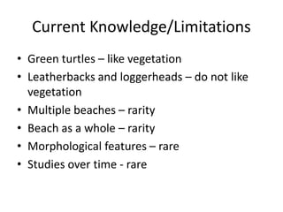 Current Knowledge/Limitations
• Green turtles – like vegetation
• Leatherbacks and loggerheads – do not like
vegetation
• Multiple beaches – rarity
• Beach as a whole – rarity
• Morphological features – rare
• Studies over time - rare

 