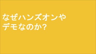 なぜハンズオンや
デモなのか?
 