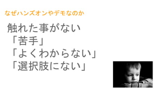 なぜハンズオンやデモなのか
触れた事がない
「苦手」
「よくわからない」
「選択肢にない」
 