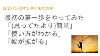 なぜハンズオンやデモなのか
最初の第一歩をやってみた
「(思ってたより)簡単」
「使い方がわかる」
「幅が拡がる」
 
