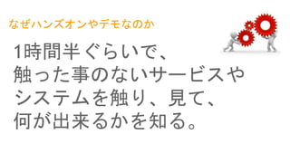 なぜハンズオンやデモなのか
1時間半ぐらいで、
触った事のないサービスや
システムを触り、見て、
何が出来るかを知る。
 
