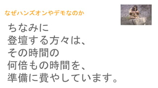 なぜハンズオンやデモなのか
ちなみに
登壇する方々は、
その時間の
何倍もの時間を、
準備に費やしています。
 
