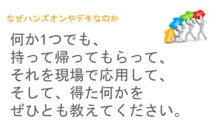 なぜハンズオンやデモなのか
何か1つでも、
持って帰ってもらって、
それを現場で応用して、
そして、得た何かを
ぜひとも教えてください。
 