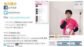 自己紹介
山下光洋
@yamamanx
Blog : www.yamamanx.com
・ソフトウェア開発会社でIBMさんのBP
・ナイトレジャー会社で情シス
・エネルギー会社で情シス
ヤマムギ(勉強会)主催 ,
JAWS-UG OSAKA コアメンバー,
JAWS-UG IoT関西支部 コアメンバー, kintoneCafe大阪 運営,
JP_Stripes Osaka 立ち上げ, SORACOM-UG関西,
TwilioJP-UG,DevLOVE関西,RxTStudyなどに出没してます。
緑のLv16 Lv33
 