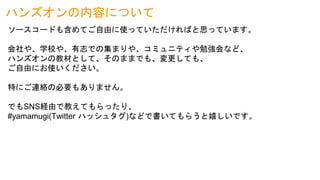 ハンズオンの内容について
ソースコードも含めてご自由に使っていただければと思っています。
会社や、学校や、有志での集まりや、コミュニティや勉強会など、
ハンズオンの教材として、そのままでも、変更しても、
ご自由にお使いください。
特にご連絡の必要もありません。
でもSNS経由で教えてもらったり、
#yamamugi(Twitter ハッシュタグ)などで書いてもらうと嬉しいです。
 
