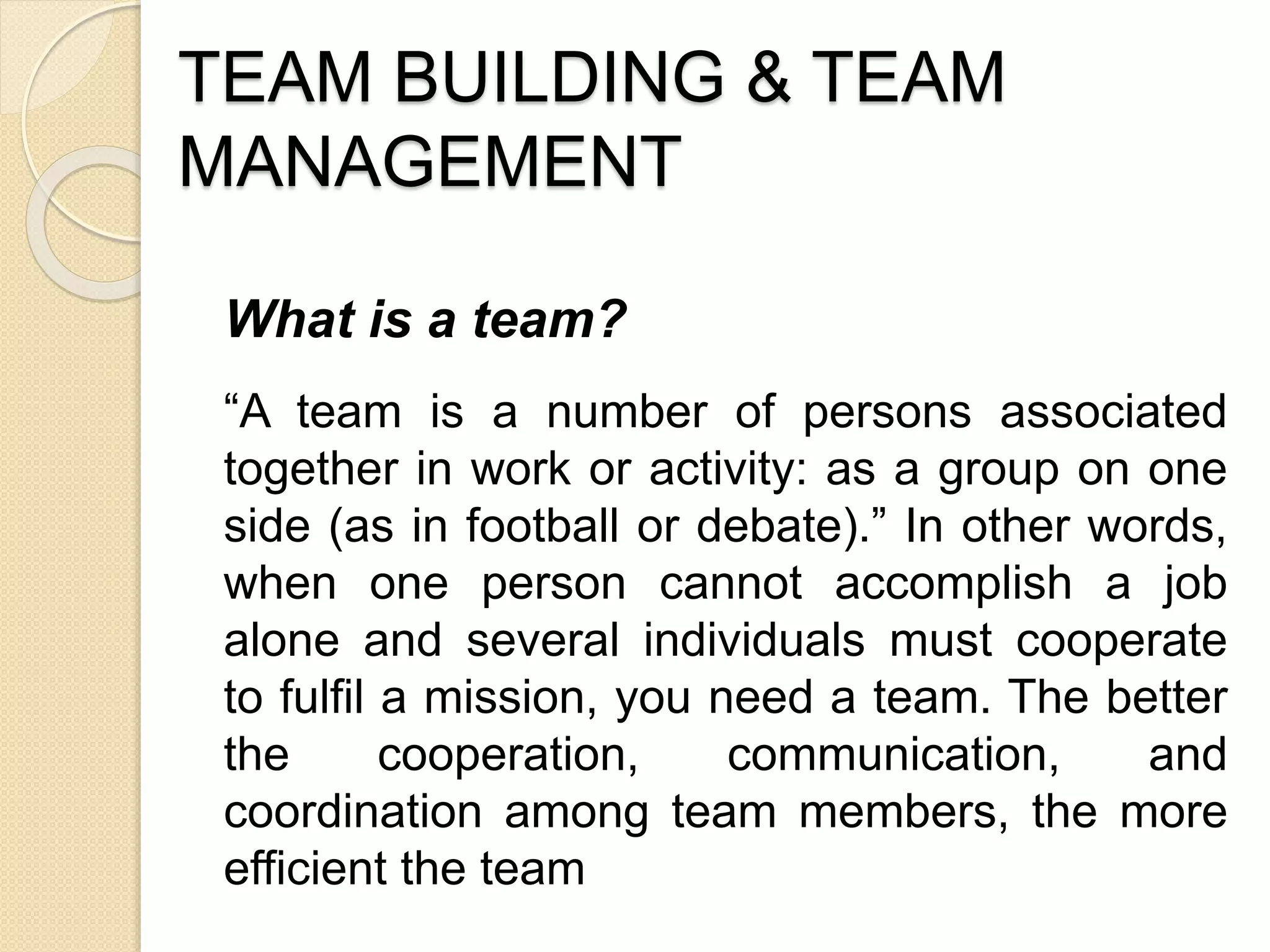 TEAM BUILDING & TEAM
MANAGEMENT
What is a team?
“A team is a number of persons associated
together in work or activity: as a group on one
side (as in football or debate).” In other words,
when one person cannot accomplish a job
alone and several individuals must cooperate
to fulfil a mission, you need a team. The better
the cooperation, communication, and
coordination among team members, the more
efficient the team
 