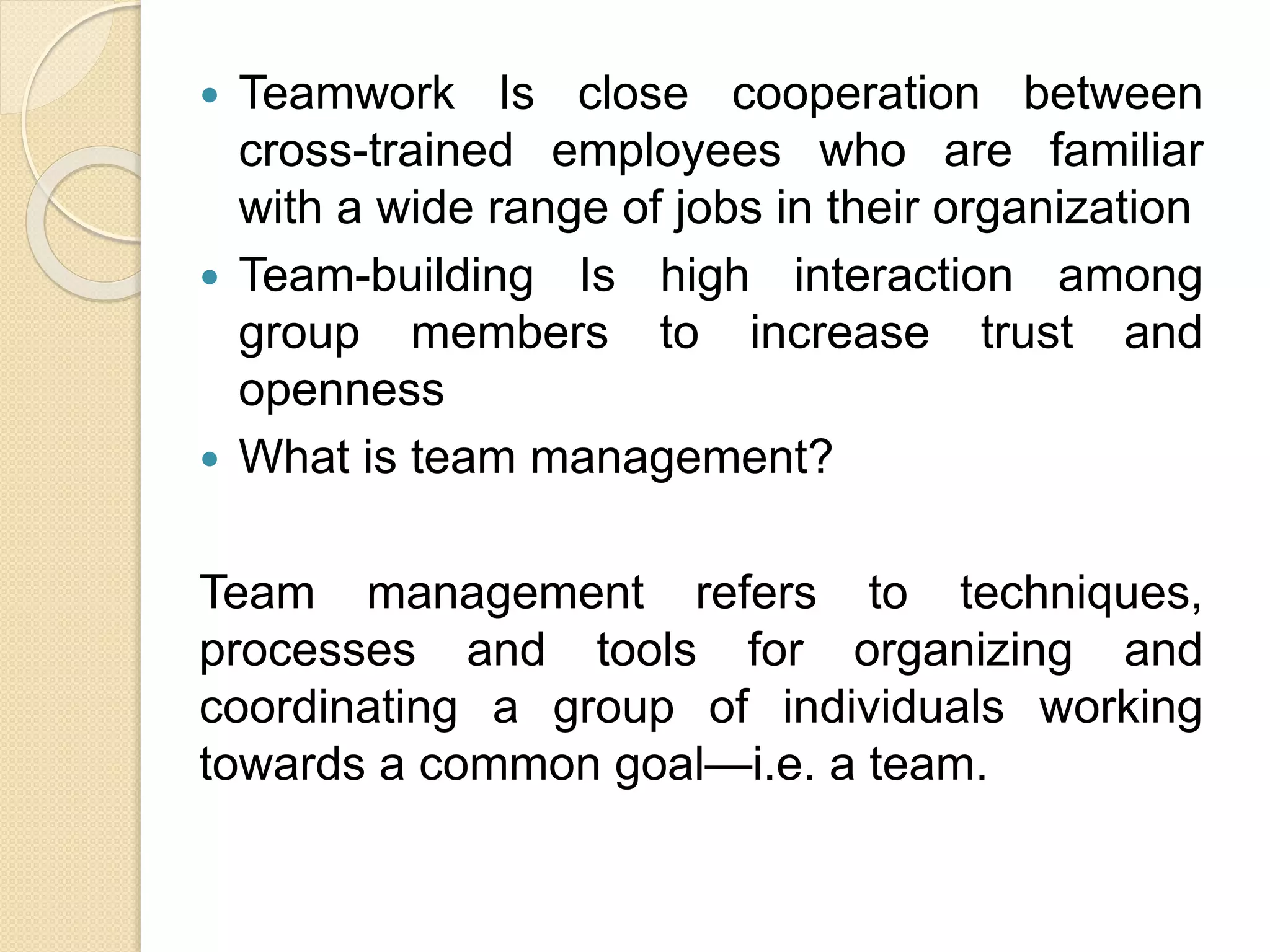  Teamwork Is close cooperation between
cross-trained employees who are familiar
with a wide range of jobs in their organization
 Team-building Is high interaction among
group members to increase trust and
openness
 What is team management?
Team management refers to techniques,
processes and tools for organizing and
coordinating a group of individuals working
towards a common goal—i.e. a team.
 