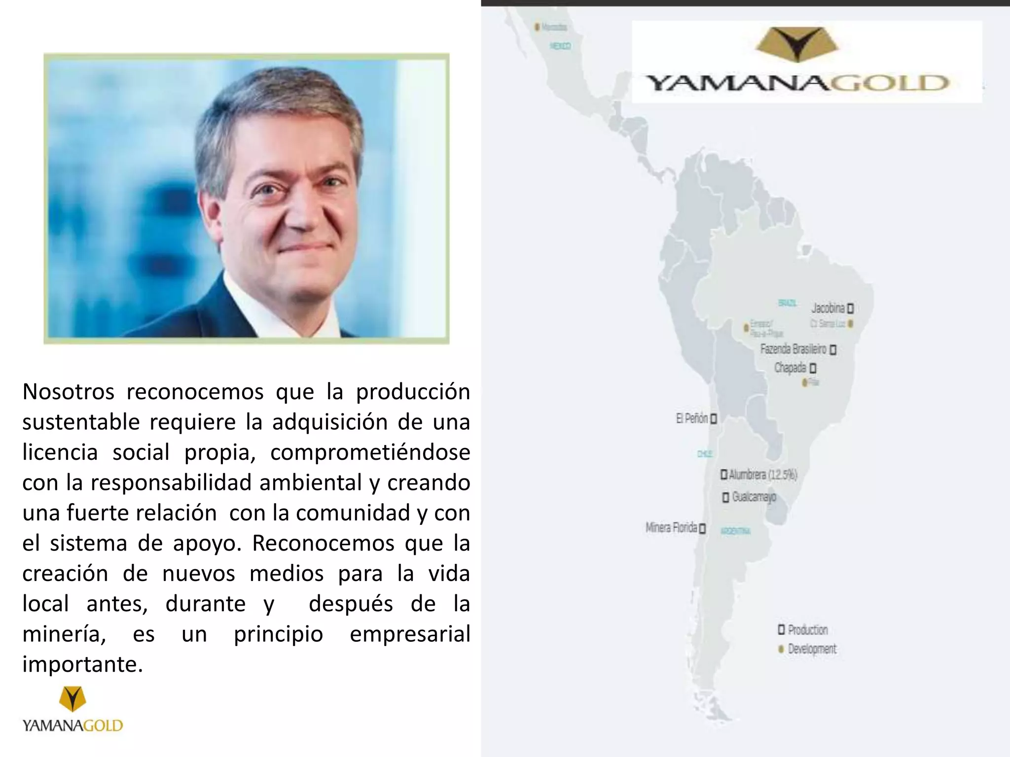 Nosotros reconocemos que la producción sustentable requiere la adquisición de una licencia social propia, comprometiéndose con la responsabilidad ambiental y creando una fuerte relación  con la comunidad y con  el sistema de apoyo. Reconocemos que la creación de nuevos medios para la vida local antes, durante y  después de la minería, es un principio empresarial importante.