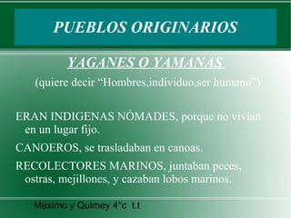 PUEBLOS ORIGINARIOS
YAGANES O YAMANAS
(quiere decir “Hombres,individuo,ser humano”)
ERAN INDIGENAS NÓMADES, porque no vivían
en un lugar fijo.
CANOEROS, se trasladaban en canoas.
RECOLECTORES MARINOS, juntaban peces,
ostras, mejillones, y cazaban lobos marinos.
Maximo y Quimey 4°c t.t

 