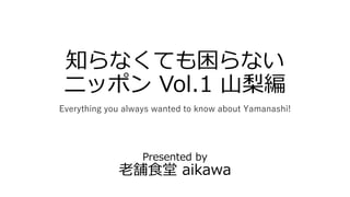 知らなくても困らない
ニッポン Vol.1 山梨編
Everything you always wanted to know about Yamanashi!
Presented by
老舗食堂 aikawa
 