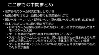 ここまでの中間まとめ
• 世界各地でゲーム開発に注力している
• 映画の都だけでなく鉄鋼の都でも新産業のハブに
• 国レベル・州レベル・都市レベル・草の根レベルのそれぞれに存在感
• 日本ではどのような取り組みが可能か
• 日本はゲーム産業が国や大学の力をいっさい借りずに成長してきた
唯一のゲーム大国
• ゲーム産業の企業数も職種も国は把握していない
• スマホからゲームセンターまで、異なる業態がIGDA日本のような草
の根の活動によってつながっており、全体像が見えにくい業界
• ゲーム産業のポテンシャルに気づいた地方自治体や大学の草の根の
つながりが重要
 