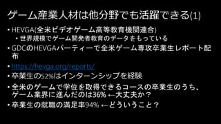 ゲーム産業人材は他分野でも活躍できる(1)
• HEVGA(全米ビデオゲーム高等教育機関連合)
• 世界規模でゲーム開発者教育のデータをもっている
• GDCのHEVGAパーティーで全米ゲーム専攻卒業生レポート配
布
• https://hevga.org/reports/
• 卒業生の52%はインターンシップを経験
• 全米のゲームで学位を取得できるコースの卒業生のうち、
ゲーム業界に進んだのは36% ←大丈夫か？
• 卒業生の就職の満足率94% ←どういうこと？
 