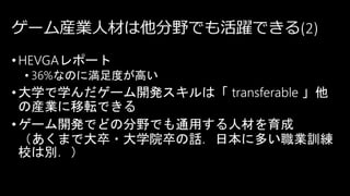 ゲーム産業人材は他分野でも活躍できる(2)
•HEVGAレポート
• 36%なのに満足度が高い
•大学で学んだゲーム開発スキルは「 transferable 」他
の産業に移転できる
•ゲーム開発でどの分野でも通用する人材を育成
（あくまで大卒・大学院卒の話．日本に多い職業訓練
校は別．）
 