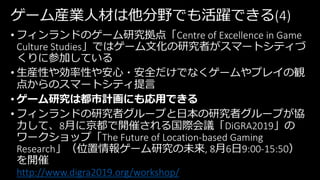 ゲーム産業人材は他分野でも活躍できる(4)
• フィンランドのゲーム研究拠点「Centre of Excellence in Game
Culture Studies」ではゲーム文化の研究者がスマートシティづ
くりに参加している
• 生産性や効率性や安心・安全だけでなくゲームやプレイの観
点からのスマートシティ提言
• ゲーム研究は都市計画にも応用できる
• フィンランドの研究者グループと日本の研究者グループが協
力して、8月に京都で開催される国際会議「DiGRA2019」の
ワークショップ「The Future of Location-based Gaming
Research」（位置情報ゲーム研究の未来, 8月6日9:00-15:50）
を開催
http://www.digra2019.org/workshop/
 