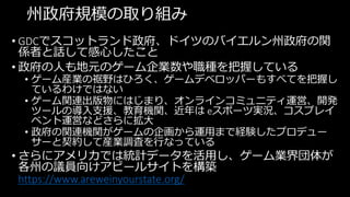 州政府規模の取り組み
• GDCでスコットランド政府、ドイツのバイエルン州政府の関
係者と話して感心したこと
• 政府の人も地元のゲーム企業数や職種を把握している
• ゲーム産業の裾野はひろく、ゲームデベロッパーもすべてを把握し
ているわけではない
• ゲーム関連出版物にはじまり、オンラインコミュニティ運営、開発
ツールの導入支援、教育機関、近年は eスポーツ実況、コスプレイ
ベント運営などさらに拡大
• 政府の関連機関がゲームの企画から運用まで経験したプロデュー
サーと契約して産業調査を行なっている
• さらにアメリカでは統計データを活用し、ゲーム業界団体が
各州の議員向けアピールサイトを構築
https://www.areweinyourstate.org/
 