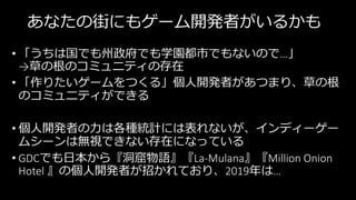 あなたの街にもゲーム開発者がいるかも
• 「うちは国でも州政府でも学園都市でもないので…」
→草の根のコミュニティの存在
• 「作りたいゲームをつくる」個人開発者があつまり、草の根
のコミュニティができる
• 個人開発者の力は各種統計には表れないが、インディーゲー
ムシーンは無視できない存在になっている
• GDCでも日本から『洞窟物語』『La-Mulana』『Million Onion
Hotel 』の個人開発者が招かれており、2019年は…
 