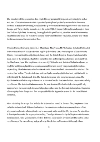 The structure of the geographic data related to any geographic region is very simple to gather
and use. Within the framework of a previously completed project by some of the freshmen
students at Sabanci University, we collected x-y coordinates for the region border and cities for
Europe and Turkey in the form of a text file in the UTF-8 format (which allows characters from
the Turkish alphabet). For storing the supply chain specific data, another text file is necessary
with three data fields for each flow: the city from where the flow emanates, the city into where
the flow enters and the amount of flow.



We constructed four Java classes (i.e.                           ,              ,                       )
to build the structure of our software. Figure 3 shows the UML class diagram of our software
library, representing the collection of classes and the detailed system design.              is the
main class of the program. It gets two input text files as the inputs and creates an object from
the             class. The           class uses                  and                     classes to
read the text files and get the necessary geographical and supply chain design information,
respectively.                and                       classes are both constructed to read text file
content line by line. They include two split methods, namely                  and               , in
order to split the data in each line. The data is then saved into one dimensional array. The
                reads the map information in terms of border line coordinates, city names and city
coordinates. The                      reads the solution text file that includes the specific city
names where through which transportation takes place and the flow rate information. Examples
of the supply chain design text files are provided in the Appendix A1 and A2 for two different
scenarios.



After obtaining the arrays that include the information stored in the text files,              class
calls the       method. This method detects the maximum and minimum coordinates of the
given map and scales all coordinates up to a numeric value as defined by the user. An algorithm
is developed to make the appropriate scaling. The algorithm works by finding the ratio between
the maximum x and y coordinates. So two different scale factors are calculated to scale x and y
coordinates of the overall map independently. We design and implement the code of our

                                                  11
 