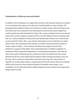 Visualization 2: Delivery routes of vehicles



In addition to the visualization of a supply chain network on the European map shown in Figure
6, we also illustrate the output of our software by visualizing delivery routes in Turkey. The
geographical data related to Turkey were collected in a similar manner with the European map.
The border lines were examined in very small segments such that these short straight lines
would constitute the whole borderline for Turkey. The x and y coordinates for the start and end
points of the each line segment are again stored in a text file. Different from the European map
data, the x and y coordinates for all provinces and administrative districts were retrieved and
are also stored for Turkey. Thus, more extensive information can be visualized for any region
within Turkey. The visualization of the solution of a fictitous traveling salesman problem in
Turkey is given in Figure 7. In this solution, the delivery tour begins and ends at the
Southeastern megacity of Diyarbakir. The corresponding data is available in Appendix A2.
Consistent with the requirements imposed by a traveling salesman problem, each of the ten
cities in the model is visited exactly once and the tour ends at the initial node. The varying
thickness for the flow values implies that the amount of flow entering and exiting a city is not
the same. This is consistent with each flow value given in the input file, which is given in
Appendix A2. In this sample solution, a large percent of the truck’s load is delivered at Istanbul
and the truck travels the return trip from Istanbul to Diyarbakir almost empty. A new
visualization can be easily generated by simply changing the names of cities in the supply chain
design solution text file.




                                                 18
 