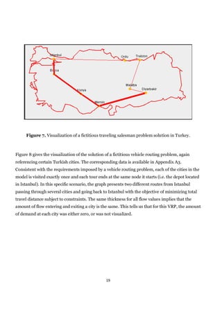 Figure 7. Visualization of a fictitious traveling salesman problem solution in Turkey.



Figure 8 gives the visualization of the solution of a fictitious vehicle routing problem, again
referencing certain Turkish cities. The corresponding data is available in Appendix A3.
Consistent with the requirements imposed by a vehicle routing problem, each of the cities in the
model is visited exactly once and each tour ends at the same node it starts (i.e. the depot located
in Istanbul). In this specific scenario, the graph presents two different routes from Istanbul
passing through several cities and going back to Istanbul with the objective of minimizing total
travel distance subject to constraints. The same thickness for all flow values implies that the
amount of flow entering and exiting a city is the same. This tells us that for this VRP, the amount
of demand at each city was either zero, or was not visualized.




                                                 19
 