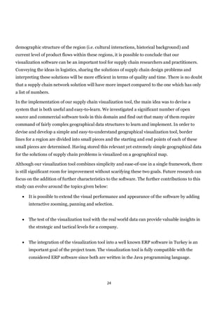 demographic structure of the region (i.e. cultural interactions, historical background) and
current level of product flows within these regions, it is possible to conclude that our
visualization software can be an important tool for supply chain researchers and practitioners.
Conveying the ideas in logistics, sharing the solutions of supply chain design problems and
interpreting these solutions will be more efficient in terms of quality and time. There is no doubt
that a supply chain network solution will have more impact compared to the one which has only
a list of numbers.

In the implementation of our supply chain visualization tool, the main idea was to devise a
system that is both useful and easy-to-learn. We investigated a significant number of open
source and commercial software tools in this domain and find out that many of them require
command of fairly complex geographical data structures to learn and implement. In order to
devise and develop a simple and easy-to-understand geographical visualization tool, border
lines for a region are divided into small pieces and the starting and end points of each of these
small pieces are determined. Having stored this relevant yet extremely simple geographical data
for the solutions of supply chain problems is visualized on a geographical map.

Although our visualization tool combines simplicity and ease-of-use in a single framework, there
is still significant room for improvement without scarifying these two goals. Future research can
focus on the addition of further characteristics to the software. The further contributions to this
study can evolve around the topics given below:

      It is possible to extend the visual performance and appearance of the software by adding
       interactive zooming, panning and selection.


      The test of the visualization tool with the real world data can provide valuable insights in
       the strategic and tactical levels for a company.


      The integration of the visualization tool into a well known ERP software in Turkey is an
       important goal of the project team. The visualization tool is fully compatible with the
       considered ERP software since both are written in the Java programming language.




                                                 24
 