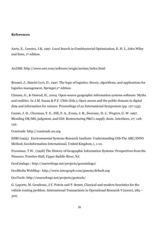 References



Aarts, E., Lenstra, J.K, 1997. Local Search in Combinatorial Optimization, E. H. L. John Wiley
and Sons, 1st edition.



ArcIMS: http://www.esri.com/software/arcgis/arcims/index.html



Bramel, J., Simchi-Levi, D., 1997. The logic of logistics: theory, algorithms, and applications for
logistics management, Springer,1st edition.

Câmara, G., & Onsrud, H., 2004. Open-source geographic information systems software: Myths
and realities. In J.M. Esanu & P.F. Uhlir (Eds.), Open access and the public domain in digital
data and information for science: Proceedings of an International Symposium (pp. 127-133).

Camm, J. D., Chorman, T. E., Dill, F. A., Evans, J. R., Sweeney, D. J., Wegryn, G. W. 1997.
Blending OR/MS, judgment, and GIS: Restructuring P&G’s supply chain. Interfaces, 27: 128-
142.

Comtrade: http://comtrade.un.org

ESRI (1995) Environmental Systems Research Institute: Understanding GIS-The ARC/INFO
Method, GeoInformation International, United Kingdom, i, 1-10.

Foresman, T.W., (1998) The History of Geographic Information Systems: Perspectives from the
Pioneers. Prentice-Hall, Upper Saddle River, NJ.

GeoCatalogo : http://sourceforge.net/projects/geocatalogo/

GeoMedia WebMap : http://www.intergraph.com/gmwm/default.asp

GeoTools: http://sourceforge.net/projects/geotools/

G. Laporte, M. Gendreau, J.Y. Potvin and F. Semet, Classical and modern heuristics for the
vehicle routing problem. International Transactions in Operational Research 7 (2000), 285 –
300.


                                                 26
 