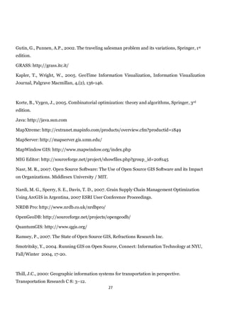 Gutin, G., Punnen, A.P., 2002. The traveling salesman problem and its variations, Springer, 1st
edition.

GRASS: http://grass.itc.it/

Kapler, T., Wright, W., 2005. GeoTime Information Visualization, Information Visualization
Journal, Palgrave Macmillan, 4,(2), 136-146.



Korte, B., Vygen, J., 2005. Combinatorial optimization: theory and algorithms, Springer, 3rd
edition.

Java: http://java.sun.com

MapXtreme: http://extranet.mapinfo.com/products/overview.cfm?productid=1849

MapServer: http://mapserver.gis.umn.edu/

MapWindow GIS: http://www.mapwindow.org/index.php

MIG Editor: http://sourceforge.net/project/showfiles.php?group_id=208145

Nasr, M. R., 2007. Open Source Software: The Use of Open Source GIS Software and its Impact
on Organizations. Middlesex University / MIT.

Nardi, M. G., Sperry, S. E., Davis, T. D., 2007. Grain Supply Chain Management Optimization
Using ArcGIS in Argentina, 2007 ESRI User Conference Proceedings.

NRDB Pro: http://www.nrdb.co.uk/nrdbpro/

OpenGeoDB: http://sourceforge.net/projects/opengeodb/

QuantumGIS: http://www.qgis.org/

Ramsey, P., 2007. The State of Open Source GIS, Refractions Research Inc.

Smotritsky, Y., 2004. Running GIS on Open Source, Connect: Information Technology at NYU,
Fall/Winter 2004, 17-20.



Thill, J.C., 2000: Geographic information systems for transportation in perspective.
Transportation Research C 8: 3–12.
                                                27
 