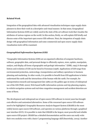Related Work


Integration of the geographical data with advanced visualization techniques urges supply chain
planners to show their work in a descriptive and visual manner. In that sense, Geographical
Information Systems (GIS) are widely used in the state of the art software tools that visualize the
attributes of various regions on the world. In this section, firstly, we will explain GIS briefly and
discuss some of the important open source GIS software. Next, the integration of supply chain
design with geographical information and some commercial and open source supply chain
visualization tools will be examined.


Geographical Information Systems (GIS)


“Geographic Information Systems (GIS) are an organized collection of computer hardware,
software, geographic data, and personal design to efficiently capture, store, update, manipulate,
analyze, and display all forms of geographic and geologic information.” (ESRI, 1995) A thorough
history and evolution of GIS can be found in Foresman (1998). Applications of GIS range from
environmental protection, meteorology, transportation and military operations to business
planning and marketing. In other words, it is possible to benefit from GIS applications to better
understand the earth and the interactions of the human with the earth. For example, for
transportation research and management late 1980s are the golden ages in terms of widespread
use of the GIS (Thill, 2000). Web-based traffic information systems and trip planning engines,
in-vehicle navigation systems and real-time congestion management and accident detection are
some of them.


The development and widespread use of open source GIS software in recent years has brought
cost-effective and customized alternatives. Some of the renowned open source GIS software
need to be highlighted. Geographic Resources Analysis Support System (GRASS) is the most
widely known open source GIS software, and operates on various platforms through a graphical
user interface (GUI). It is possible to state that GRASS is the largest, most powerful and reliable
open source GIS project. GRASS has a detailed documentation and the users can easily write
their own modules even with a basic C programming language skill (Smotritsky, 2004). Another

                                                  5
 