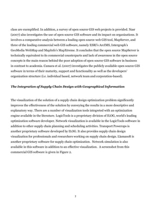 class are exemplified. In addition, a survey of open source GIS web projects is provided. Nasr
(2007) also investigates the use of open source GIS software and its impact on organizations. It
involves a comparative analysis between a leading open source web GIS tool, MapServer, and
three of the leading commercial web GIS software, namely ESRI’s ArcIMS, Intergraph’s
GeoMedia WebMap and MapInfo’s MapXtreme. It concludes that the open source MapServer is
technically equivalent to its commercial counterparts and lack of awareness in the open source
concepts is the main reason behind the poor adoption of open source GIS software in business
in contrast to academia. Camara et al. (2007) investigates the publicly available open source GIS
software in terms of their maturity, support and functionality as well as the developers’
organization structure (i.e. individual based, network team and corporation-based).


The Integration of Supply Chain Design with Geographical Information



The visualization of the solution of a supply chain design optimization problem significantly
improves the effectiveness of the solution by conveying the results in a more descriptive and
explanatory way. There are a number of visualization tools integreted with an optimization
engine available in the literature. LogicTools is a proprietary division of ILOG, world’s leading
optimization software developer. Network visualization is available in the LogicTools software in
addition to other supply chain planning and scheduling activities. Transport Powerops is
another proprietary software developed by ILOG. It also provides supply chain design
visualization for professionals and researchers working on supply chain design. Llamasoft is
another proprietary software for supply chain optimization. Network simulation is also
available in this software in addition to an effective visualization. A screenshot from this
commercial GIS software is given in Figure 2.




                                                 7
 