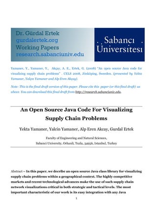 Yamaner, Y., Yamaner, Y., Akçay, A. E., Ertek, G. (2008) “An open source Java code for
visualizing supply chain problems” . CELS 2008, Jönköping, Sweeden. (presented by Yekta
Yamaner, Yalçın Yamaner and Alp Eren Akçay).

Note: This is the final draft version of this paper. Please cite this paper (or this final draft) as
above. You can download this final draft from http://research.sabanciuniv.edu.




       An Open Source Java Code For Visualizing
                          Supply Chain Problems

      Yekta Yamaner, Yalcin Yamaner, Alp Eren Akcay, Gurdal Ertek

                           Faculty of Engineering and Natural Sciences,
                   Sabanci University, Orhanli, Tuzla, 34956, Istanbul, Turkey




Abstract – In this paper, we decribe an open source Java class library for visualizing
supply chain problems within a geographical context. The highly competitive
markets and recent technological advances make the use of such supply chain
network visualizations critical in both strategic and tactical levels. The most
important characteristic of our work is its easy integration with any Java
                                                  1
 