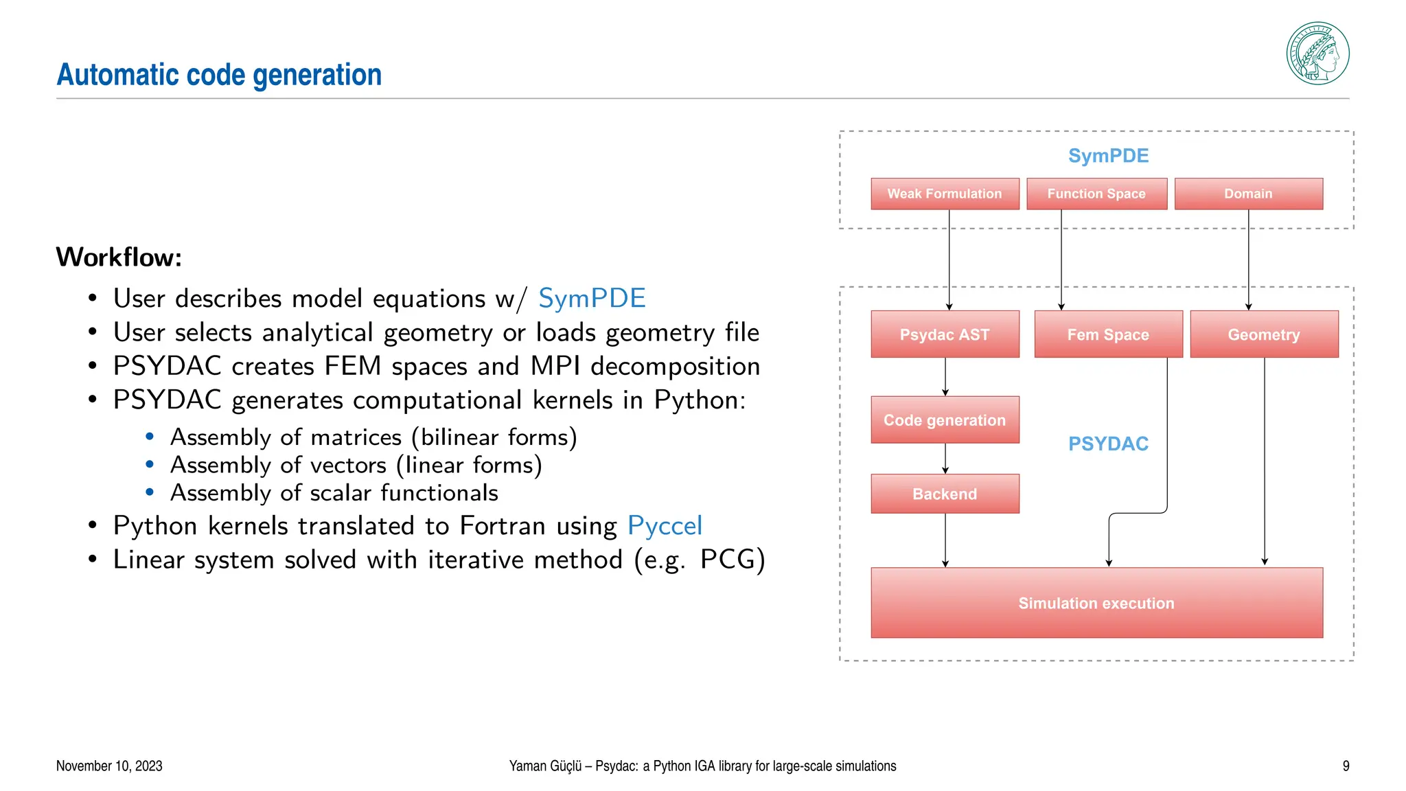 Automatic code generation
Workflow:
• User describes model equations w/ SymPDE
• User selects analytical geometry or loads geometry file
• PSYDAC creates FEM spaces and MPI decomposition
• PSYDAC generates computational kernels in Python:
• Assembly of matrices (bilinear forms)
• Assembly of vectors (linear forms)
• Assembly of scalar functionals
• Python kernels translated to Fortran using Pyccel
• Linear system solved with iterative method (e.g. PCG)
Psydac AST
Weak Formulation Function Space Domain
Fem Space Geometry
Code generation
Backend
Simulation execution
PSYDAC
SymPDE
November 10, 2023 Yaman Güçlü – Psydac: a Python IGA library for large-scale simulations 9
 