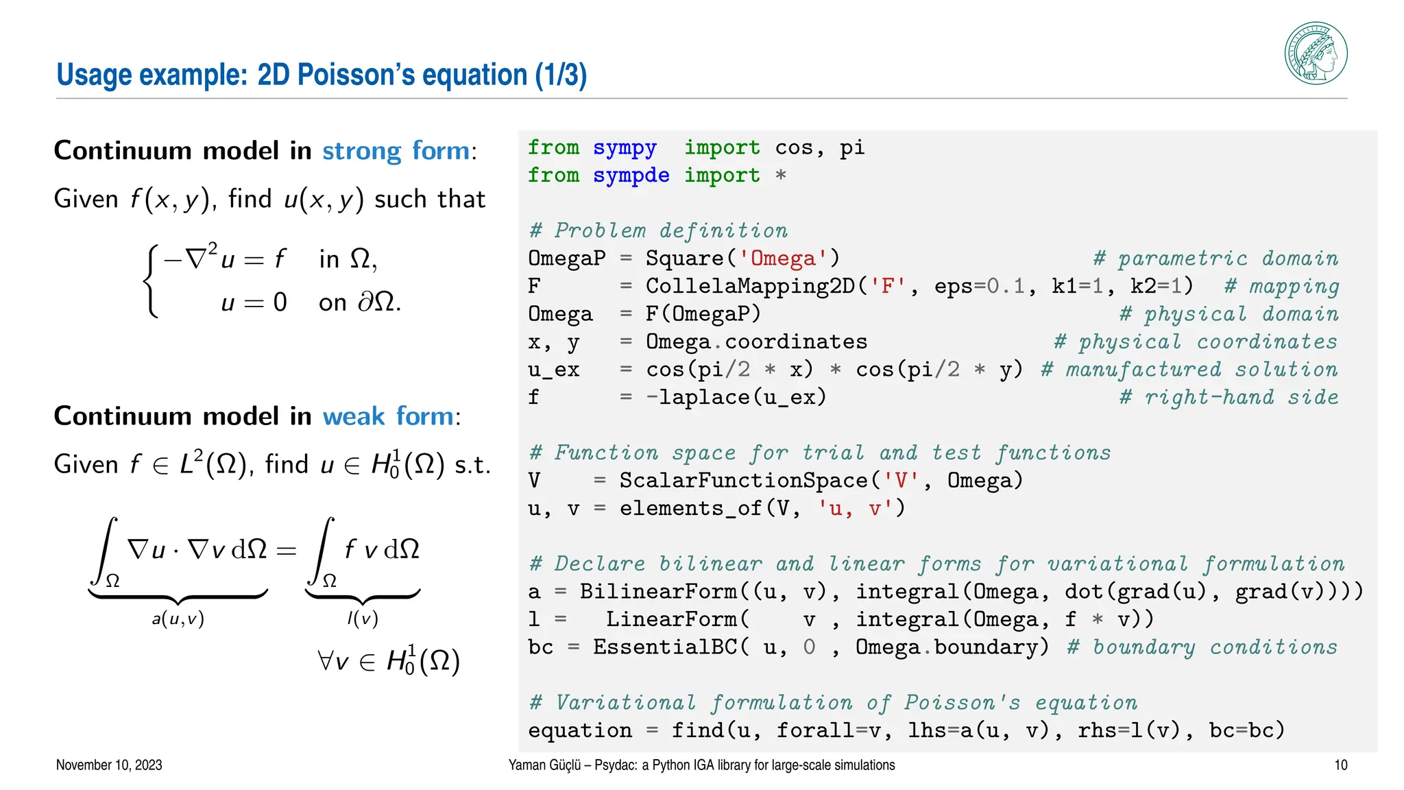 Usage example: 2D Poisson’s equation (1/3)
Continuum model in strong form:
Given f (x, y), find u(x, y) such that

−∇2
u = f in Ω,
u = 0 on ∂Ω.
Continuum model in weak form:
Given f ∈ L2
(Ω), find u ∈ H1
0 (Ω) s.t.
Z
Ω
∇u · ∇v dΩ
| {z }
a(u,v)
=
Z
Ω
f v dΩ
| {z }
l(v)
∀v ∈ H1
0 (Ω)
from sympy import cos, pi
from sympde import *
# Problem definition
OmegaP = Square('Omega') # parametric domain
F = CollelaMapping2D('F', eps=0.1, k1=1, k2=1) # mapping
Omega = F(OmegaP) # physical domain
x, y = Omega.coordinates # physical coordinates
u_ex = cos(pi/2 * x) * cos(pi/2 * y) # manufactured solution
f = -laplace(u_ex) # right-hand side
# Function space for trial and test functions
V = ScalarFunctionSpace('V', Omega)
u, v = elements_of(V, 'u, v')
# Declare bilinear and linear forms for variational formulation
a = BilinearForm((u, v), integral(Omega, dot(grad(u), grad(v))))
l = LinearForm( v , integral(Omega, f * v))
bc = EssentialBC( u, 0 , Omega.boundary) # boundary conditions
# Variational formulation of Poisson's equation
equation = find(u, forall=v, lhs=a(u, v), rhs=l(v), bc=bc)
November 10, 2023 Yaman Güçlü – Psydac: a Python IGA library for large-scale simulations 10
 