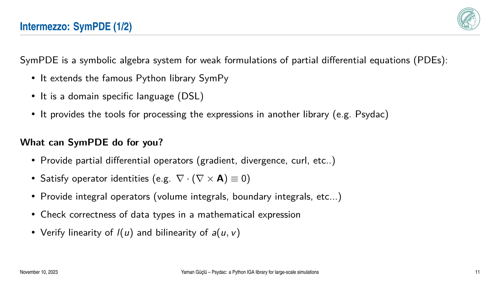 Intermezzo: SymPDE (1/2)
SymPDE is a symbolic algebra system for weak formulations of partial differential equations (PDEs):
• It extends the famous Python library SymPy
• It is a domain specific language (DSL)
• It provides the tools for processing the expressions in another library (e.g. Psydac)
What can SymPDE do for you?
• Provide partial differential operators (gradient, divergence, curl, etc..)
• Satisfy operator identities (e.g. ∇ · (∇ × A) ≡ 0)
• Provide integral operators (volume integrals, boundary integrals, etc...)
• Check correctness of data types in a mathematical expression
• Verify linearity of l(u) and bilinearity of a(u, v)
November 10, 2023 Yaman Güçlü – Psydac: a Python IGA library for large-scale simulations 11
 