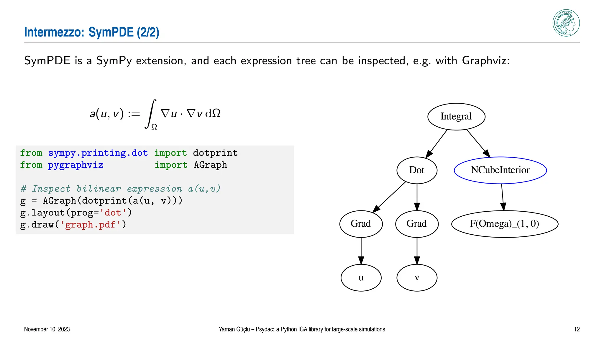 Intermezzo: SymPDE (2/2)
SymPDE is a SymPy extension, and each expression tree can be inspected, e.g. with Graphviz:
a(u, v) :=
Z
Ω
∇u · ∇v dΩ
from sympy.printing.dot import dotprint
from pygraphviz import AGraph
# Inspect bilinear expression a(u,v)
g = AGraph(dotprint(a(u, v)))
g.layout(prog='dot')
g.draw('graph.pdf')
Integral
Dot NCubeInterior
Grad Grad F(Omega)_(1, 0)
u v
November 10, 2023 Yaman Güçlü – Psydac: a Python IGA library for large-scale simulations 12
 