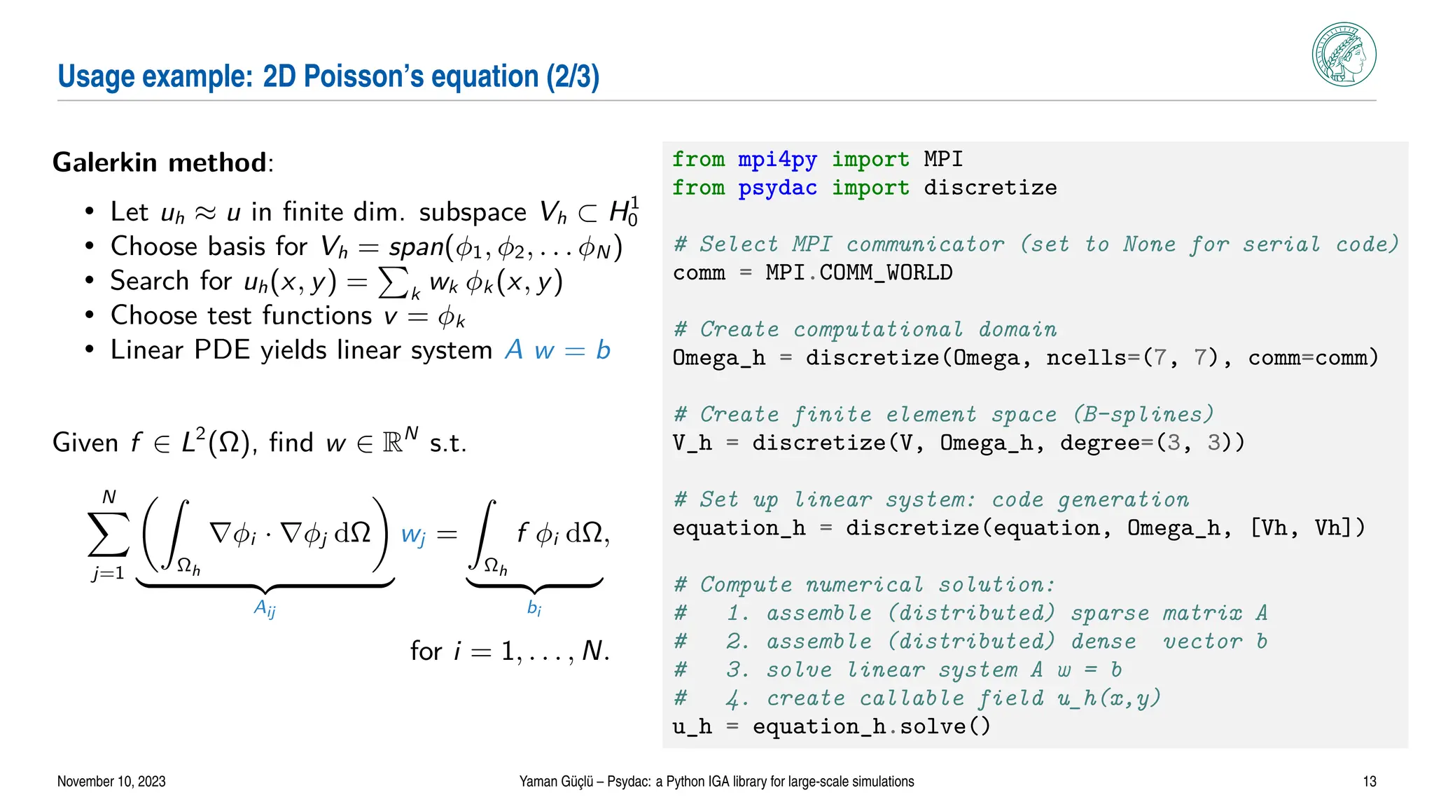 Usage example: 2D Poisson’s equation (2/3)
Galerkin method:
• Let uh ≈ u in finite dim. subspace Vh ⊂ H1
0
• Choose basis for Vh = span(ϕ1, ϕ2, . . . ϕN )
• Search for uh(x, y) =
P
k
wk ϕk (x, y)
• Choose test functions v = ϕk
• Linear PDE yields linear system A w = b
Given f ∈ L2
(Ω), find w ∈ RN
s.t.
N
X
j=1
Z
Ωh
∇ϕi · ∇ϕj dΩ

| {z }
Aij
wj =
Z
Ωh
f ϕi dΩ
| {z }
bi
,
for i = 1, . . . , N.
from mpi4py import MPI
from psydac import discretize
# Select MPI communicator (set to None for serial code)
comm = MPI.COMM_WORLD
# Create computational domain
Omega_h = discretize(Omega, ncells=(7, 7), comm=comm)
# Create finite element space (B-splines)
V_h = discretize(V, Omega_h, degree=(3, 3))
# Set up linear system: code generation
equation_h = discretize(equation, Omega_h, [Vh, Vh])
# Compute numerical solution:
# 1. assemble (distributed) sparse matrix A
# 2. assemble (distributed) dense vector b
# 3. solve linear system A w = b
# 4. create callable field u_h(x,y)
u_h = equation_h.solve()
November 10, 2023 Yaman Güçlü – Psydac: a Python IGA library for large-scale simulations 13
 