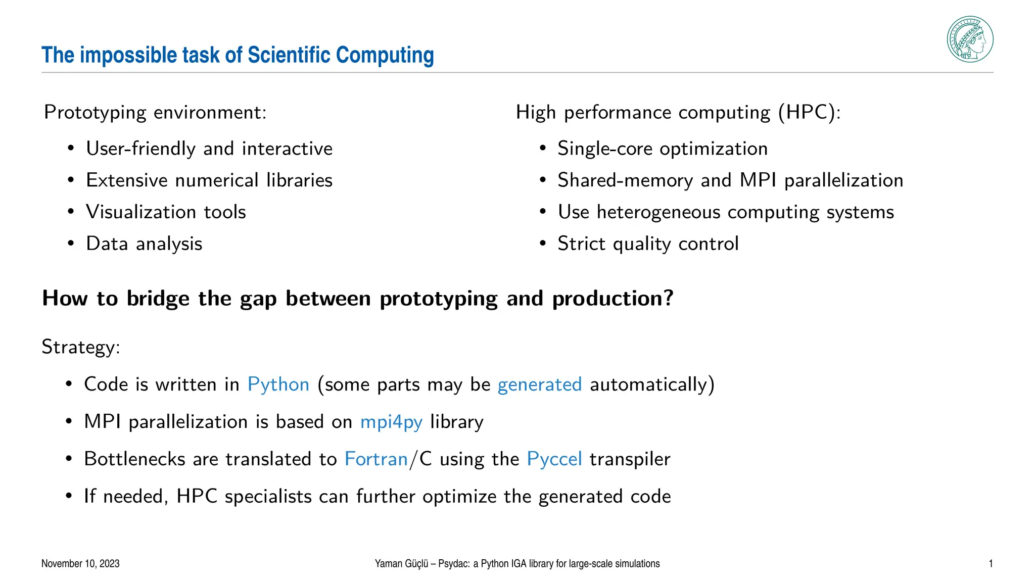 The impossible task of Scientific Computing
Prototyping environment:
• User-friendly and interactive
• Extensive numerical libraries
• Visualization tools
• Data analysis
High performance computing (HPC):
• Single-core optimization
• Shared-memory and MPI parallelization
• Use heterogeneous computing systems
• Strict quality control
How to bridge the gap between prototyping and production?
Strategy:
• Code is written in Python (some parts may be generated automatically)
• MPI parallelization is based on mpi4py library
• Bottlenecks are translated to Fortran/C using the Pyccel transpiler
• If needed, HPC specialists can further optimize the generated code
November 10, 2023 Yaman Güçlü – Psydac: a Python IGA library for large-scale simulations 1
 