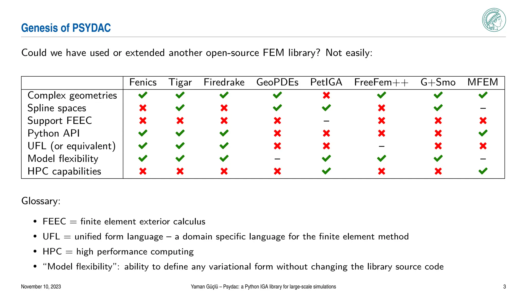 Genesis of PSYDAC
Could we have used or extended another open-source FEM library? Not easily:
Fenics Tigar Firedrake GeoPDEs PetIGA FreeFem++ G+Smo MFEM
Complex geometries Ë Ë Ë Ë é Ë Ë Ë
Spline spaces é Ë é Ë Ë é Ë –
Support FEEC é é é é – é é é
Python API Ë Ë Ë é é é é Ë
UFL (or equivalent) Ë Ë Ë é é – é é
Model flexibility Ë Ë Ë – Ë Ë Ë –
HPC capabilities é é é é Ë é é Ë
Glossary:
• FEEC = finite element exterior calculus
• UFL = unified form language – a domain specific language for the finite element method
• HPC = high performance computing
• “Model flexibility”: ability to define any variational form without changing the library source code
November 10, 2023 Yaman Güçlü – Psydac: a Python IGA library for large-scale simulations 3
 