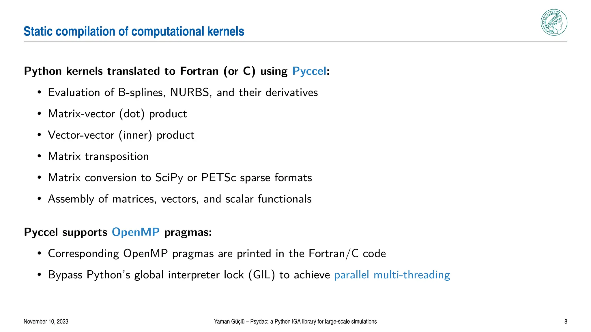 Static compilation of computational kernels
Python kernels translated to Fortran (or C) using Pyccel:
• Evaluation of B-splines, NURBS, and their derivatives
• Matrix-vector (dot) product
• Vector-vector (inner) product
• Matrix transposition
• Matrix conversion to SciPy or PETSc sparse formats
• Assembly of matrices, vectors, and scalar functionals
Pyccel supports OpenMP pragmas:
• Corresponding OpenMP pragmas are printed in the Fortran/C code
• Bypass Python’s global interpreter lock (GIL) to achieve parallel multi-threading
November 10, 2023 Yaman Güçlü – Psydac: a Python IGA library for large-scale simulations 8
 