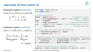 Usage example: 2D Poisson’s equation (1/3)
Continuum model in strong form:
Given f (x, y), find u(x, y) such that

−∇2
u = f in Ω,
u = 0 on ∂Ω.
Continuum model in weak form:
Given f ∈ L2
(Ω), find u ∈ H1
0 (Ω) s.t.
Z
Ω
∇u · ∇v dΩ
| {z }
a(u,v)
=
Z
Ω
f v dΩ
| {z }
l(v)
∀v ∈ H1
0 (Ω)
from sympy import cos, pi
from sympde import *
# Problem definition
OmegaP = Square('Omega') # parametric domain
F = CollelaMapping2D('F', eps=0.1, k1=1, k2=1) # mapping
Omega = F(OmegaP) # physical domain
x, y = Omega.coordinates # physical coordinates
u_ex = cos(pi/2 * x) * cos(pi/2 * y) # manufactured solution
f = -laplace(u_ex) # right-hand side
# Function space for trial and test functions
V = ScalarFunctionSpace('V', Omega)
u, v = elements_of(V, 'u, v')
# Declare bilinear and linear forms for variational formulation
a = BilinearForm((u, v), integral(Omega, dot(grad(u), grad(v))))
l = LinearForm( v , integral(Omega, f * v))
bc = EssentialBC( u, 0 , Omega.boundary) # boundary conditions
# Variational formulation of Poisson's equation
equation = find(u, forall=v, lhs=a(u, v), rhs=l(v), bc=bc)
November 10, 2023 Yaman Güçlü – Psydac: a Python IGA library for large-scale simulations 10
 