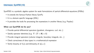 Intermezzo: SymPDE (1/2)
SymPDE is a symbolic algebra system for weak formulations of partial differential equations (PDEs):
• It extends the famous Python library SymPy
• It is a domain specific language (DSL)
• It provides the tools for processing the expressions in another library (e.g. Psydac)
What can SymPDE do for you?
• Provide partial differential operators (gradient, divergence, curl, etc..)
• Satisfy operator identities (e.g. ∇ · (∇ × A) ≡ 0)
• Provide integral operators (volume integrals, boundary integrals, etc...)
• Check correctness of data types in a mathematical expression
• Verify linearity of l(u) and bilinearity of a(u, v)
November 10, 2023 Yaman Güçlü – Psydac: a Python IGA library for large-scale simulations 11
 
