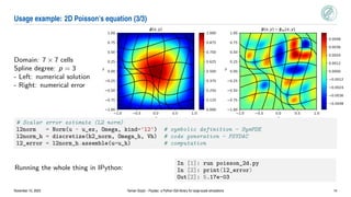 Usage example: 2D Poisson’s equation (3/3)
Domain: 7 × 7 cells
Spline degree: p = 3
- Left: numerical solution
- Right: numerical error
1.0 0.5 0.0 0.5 1.0
x
1.00
0.75
0.50
0.25
0.00
0.25
0.50
0.75
1.00
y
(x,y)
1.0 0.5 0.0 0.5 1.0
x
1.00
0.75
0.50
0.25
0.00
0.25
0.50
0.75
1.00
y
(x,y) ex(x,y)
0.000
0.125
0.250
0.375
0.500
0.625
0.750
0.875
1.000
0.0048
0.0036
0.0024
0.0012
0.0000
0.0012
0.0024
0.0036
0.0048
# Scalar error estimate (L2 norm)
l2norm = Norm(u - u_ex, Omega, kind='l2') # symbolic definition - SymPDE
l2norm_h = discretize(h2_norm, Omega_h, Vh) # code generation - PSYDAC
l2_error = l2norm_h.assemble(u=u_h) # computation
Running the whole thing in IPython:
In [1]: run poisson_2d.py
In [2]: print(l2_error)
Out[2]: 5.17e-03
November 10, 2023 Yaman Güçlü – Psydac: a Python IGA library for large-scale simulations 14
 