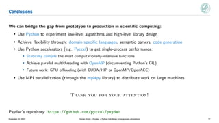Conclusions
We can bridge the gap from prototype to production in scientific computing:
• Use Python to experiment low-level algorithms and high-level library design
• Achieve flexibility through: domain specific languages, semantic parsers, code generation
• Use Python accelerators (e.g. Pyccel) to get single-process performance:
• Statically compile the most computationally-intensive functions
• Achieve parallel multithreading with OpenMP (circumventing Python’s GIL)
• Future work: GPU offloading (with CUDA/HIP or OpenMP/OpenACC)
• Use MPI parallelization (through the mpi4py library) to distribute work on large machines
Thank you for your attention!
Psydac’s repository: https://github.com/pyccel/psydac
November 10, 2023 Yaman Güçlü – Psydac: a Python IGA library for large-scale simulations 17
 