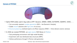 Genesis of PSYDAC
• Spline FEM widely used in big codes at IPP: SeLaLib, JOREK, ORB5, EUTERPE, GEMPIC, GVEC, . . .
• Can accurately represent complex geometries (IGA = Iso-Geometric Analysis)
• Stable smooth solutions with high order of accuracy
• Structure-preserving methods based on de Rham sequence (FEEC = finite element exterior calculus)
• In 2018 we created PSYDAC, an open source IGA library in Python:
• Fast prototyping environment with high model flexibility
• Experiment with new distributed data structures (MPI)
• Achieve performance through C/Fortran code generation
November 10, 2023 Yaman Güçlü – Psydac: a Python IGA library for large-scale simulations 2
 