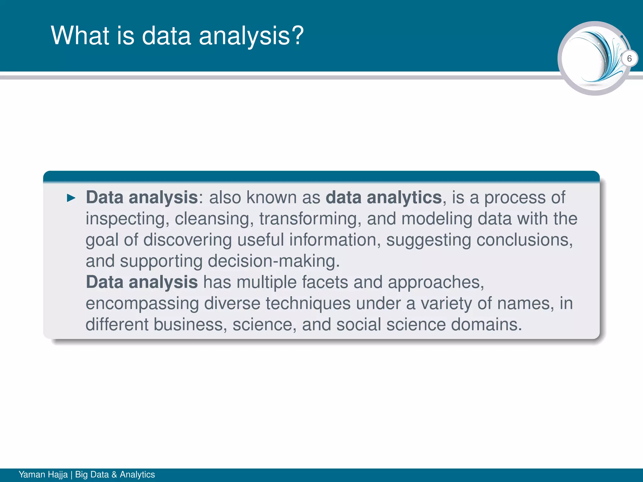 6
What is data analysis?
Data analysis: also known as data analytics, is a process of
inspecting, cleansing, transforming, and modeling data with the
goal of discovering useful information, suggesting conclusions,
and supporting decision-making.
Data analysis has multiple facets and approaches,
encompassing diverse techniques under a variety of names, in
different business, science, and social science domains.
Yaman Hajja | Big Data & Analytics
 