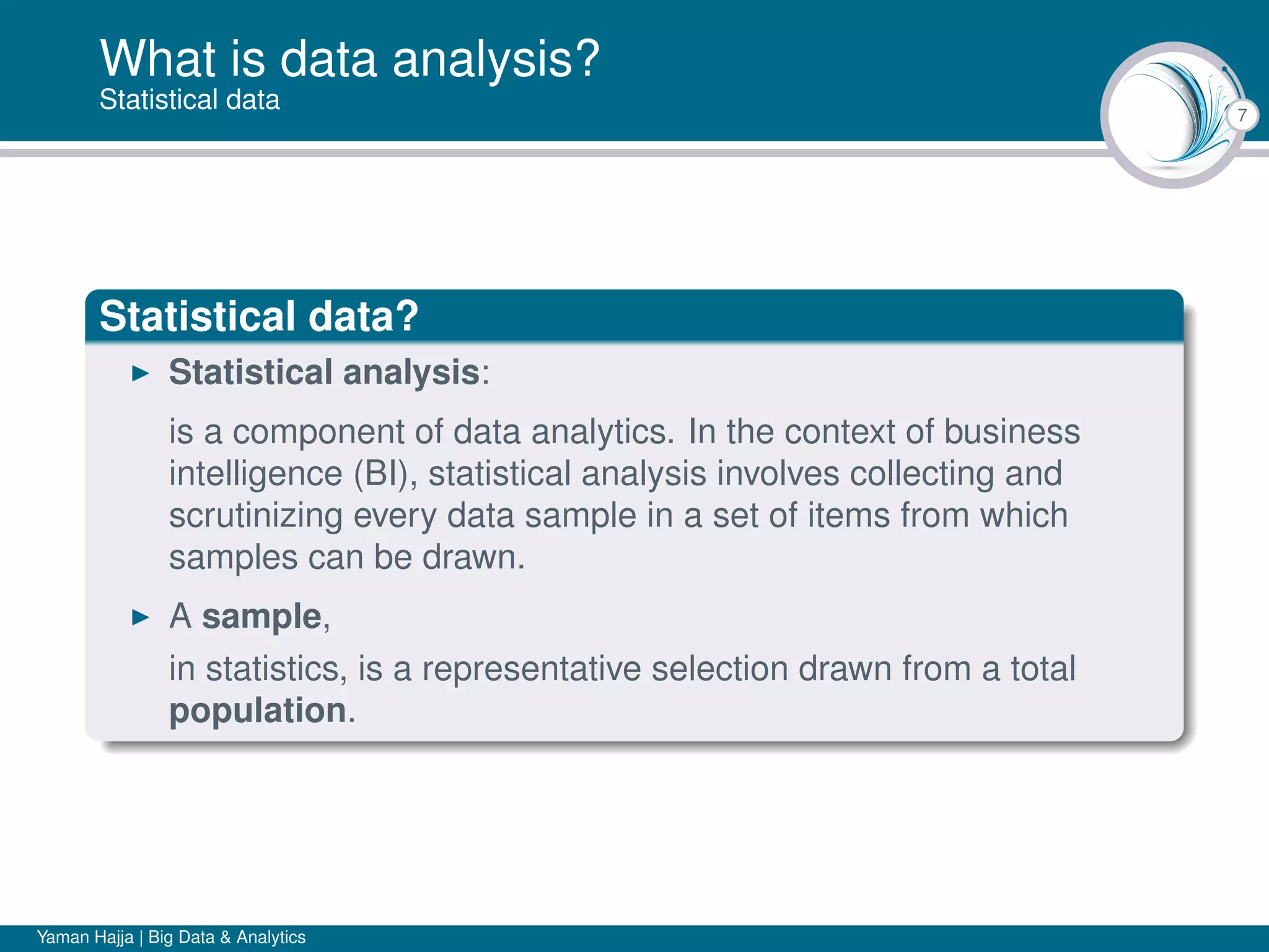 7
What is data analysis?
Statistical data
Statistical data?
Statistical analysis:
is a component of data analytics. In the context of business
intelligence (BI), statistical analysis involves collecting and
scrutinizing every data sample in a set of items from which
samples can be drawn.
A sample,
in statistics, is a representative selection drawn from a total
population.
Yaman Hajja | Big Data & Analytics
 