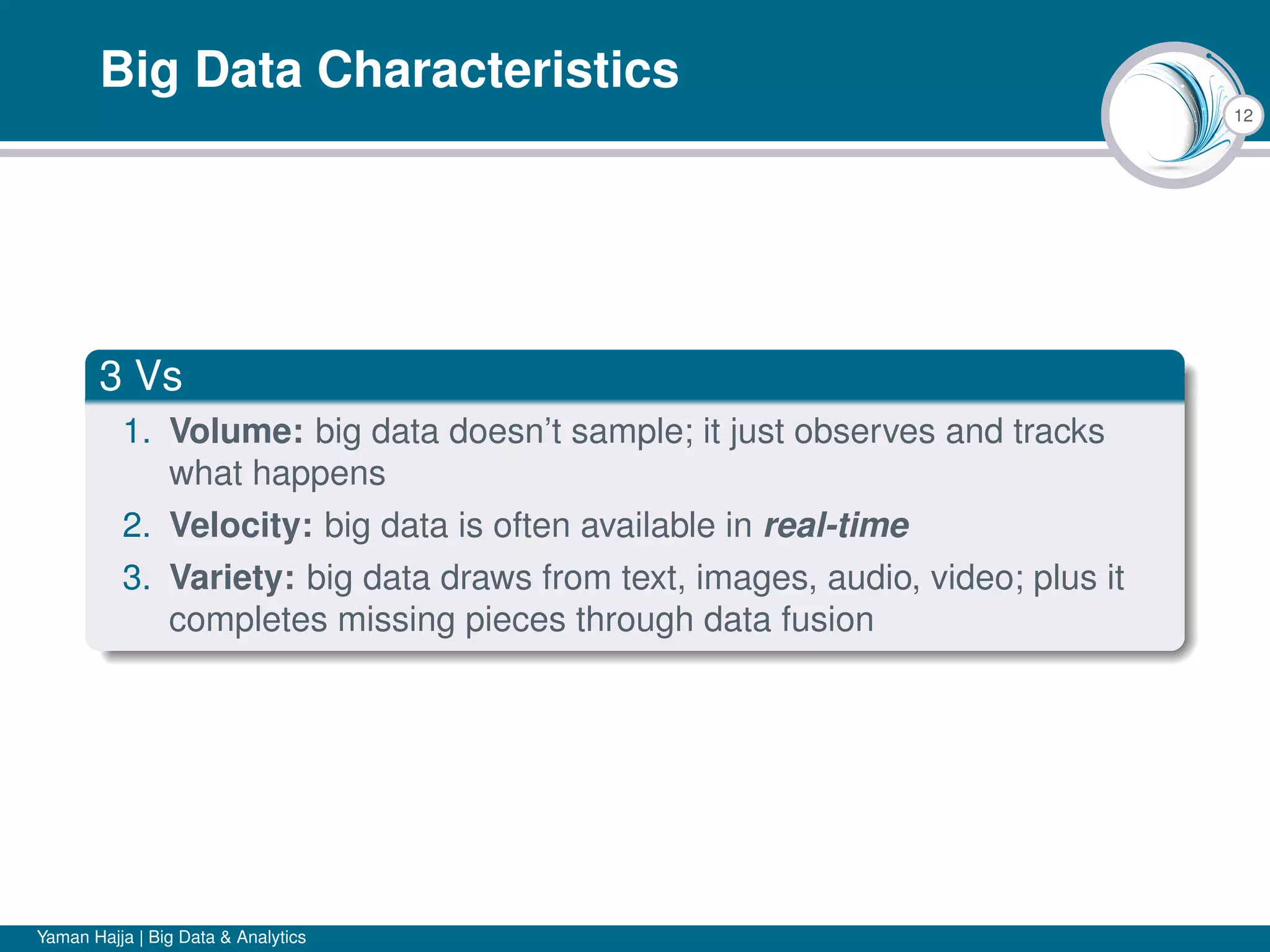 12
Big Data Characteristics
3 Vs
1. Volume: big data doesn’t sample; it just observes and tracks
what happens
2. Velocity: big data is often available in real-time
3. Variety: big data draws from text, images, audio, video; plus it
completes missing pieces through data fusion
Yaman Hajja | Big Data & Analytics
 